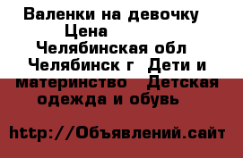 Валенки на девочку › Цена ­ 1 000 - Челябинская обл., Челябинск г. Дети и материнство » Детская одежда и обувь   